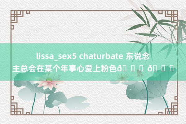 lissa_sex5 chaturbate 东说念主总会在某个年事心爱上粉色💕💖