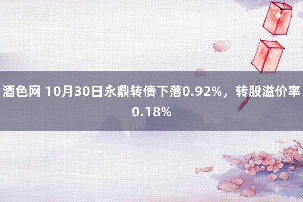 酒色网 10月30日永鼎转债下落0.92%，转股溢价率0.18%