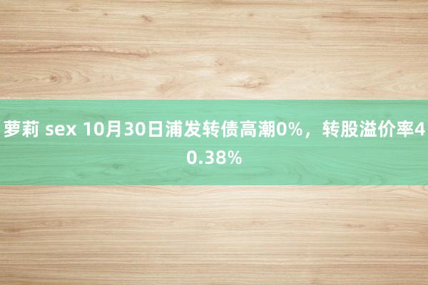 萝莉 sex 10月30日浦发转债高潮0%，转股溢价率40.38%