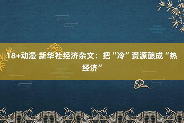 18+动漫 新华社经济杂文：把“冷”资源酿成“热经济”