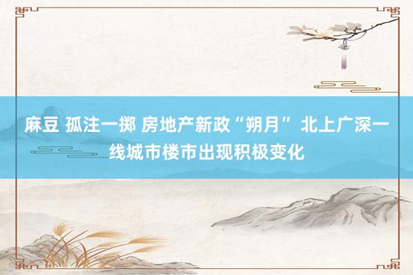 麻豆 孤注一掷 房地产新政“朔月” 北上广深一线城市楼市出现积极变化