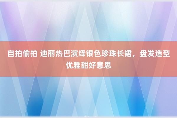 自拍偷拍 迪丽热巴演绎银色珍珠长裙，盘发造型优雅甜好意思