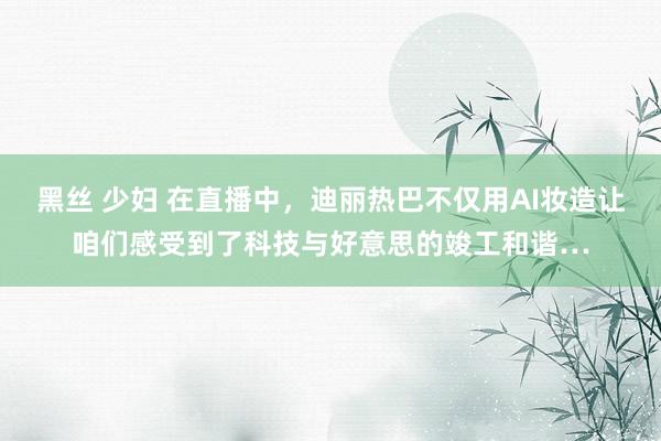 黑丝 少妇 在直播中，迪丽热巴不仅用AI妆造让咱们感受到了科技与好意思的竣工和谐…