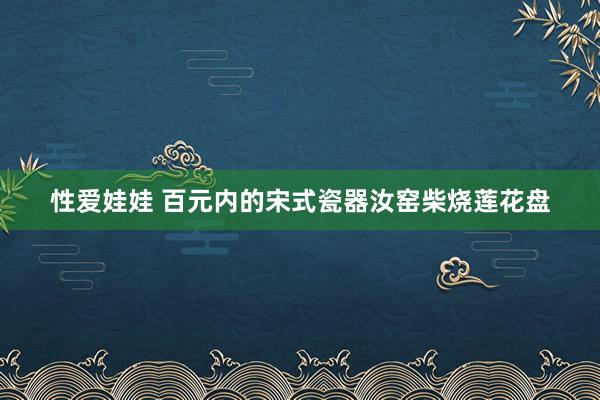 性爱娃娃 百元内的宋式瓷器汝窑柴烧莲花盘