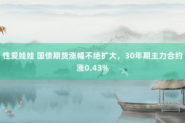 性爱娃娃 国债期货涨幅不绝扩大，30年期主力合约涨0.43%