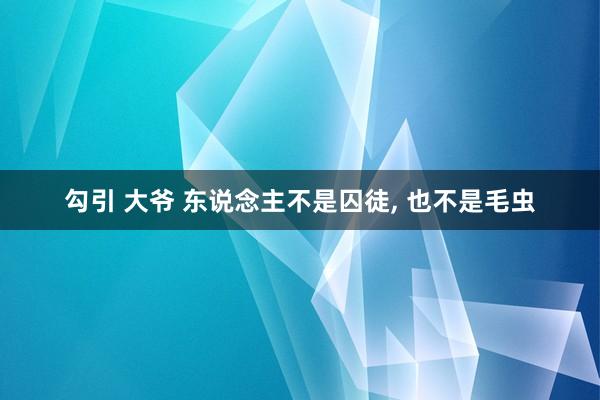 勾引 大爷 东说念主不是囚徒， 也不是毛虫