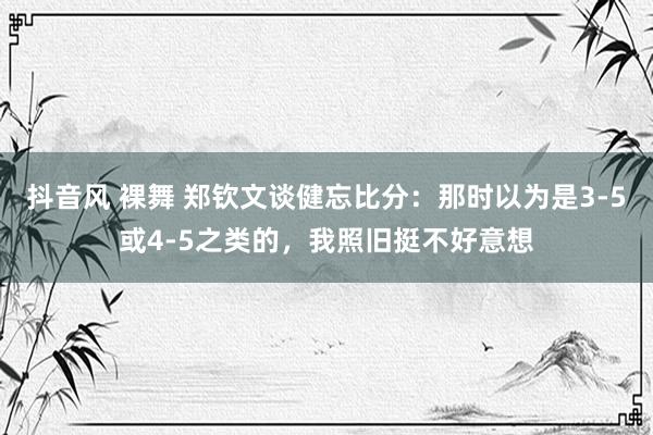 抖音风 裸舞 郑钦文谈健忘比分：那时以为是3-5或4-5之类的，我照旧挺不好意想