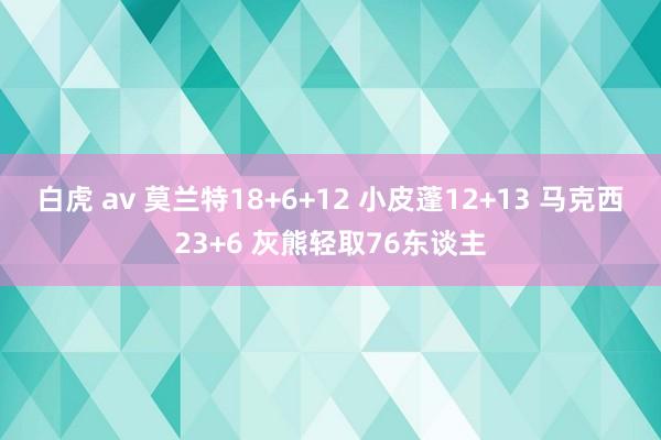 白虎 av 莫兰特18+6+12 小皮蓬12+13 马克西23+6 灰熊轻取76东谈主