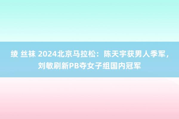 绫 丝袜 2024北京马拉松：陈天宇获男人季军，刘敏刷新PB夺女子组国内冠军