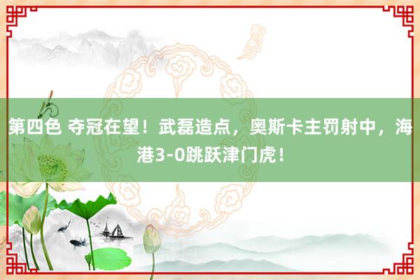 第四色 夺冠在望！武磊造点，奥斯卡主罚射中，海港3-0跳跃津门虎！