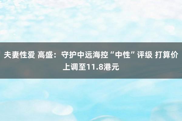 夫妻性爱 高盛：守护中远海控“中性”评级 打算价上调至11.8港元