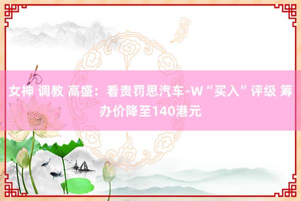 女神 调教 高盛：看责罚思汽车-W“买入”评级 筹办价降至140港元