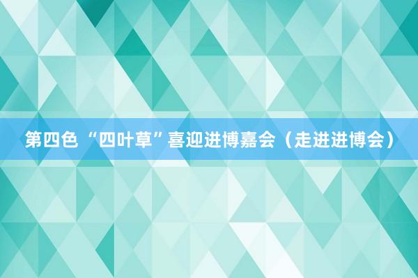 第四色 “四叶草”喜迎进博嘉会（走进进博会）