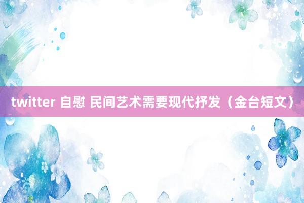 twitter 自慰 民间艺术需要现代抒发（金台短文）