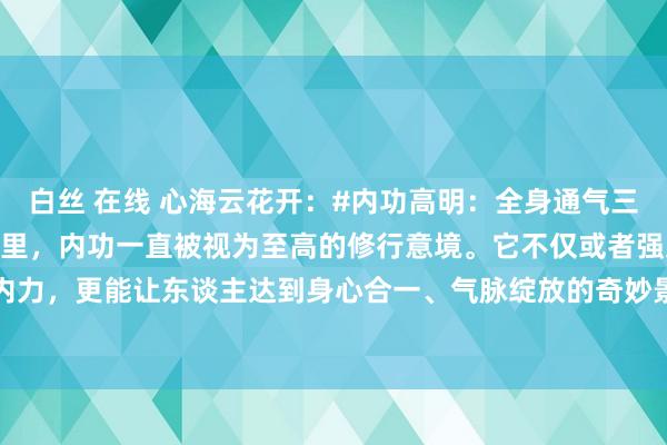 白丝 在线 心海云花开：#内功高明：全身通气三诀要# 在玄妙的武学宇宙里，内功一直被视为至高的修行意境。它不仅或者强身健体、增强内力，更能让东谈主达到身心合一、气脉绽放的奇妙景况。今天，咱们将揭开内功的玄妙面纱...