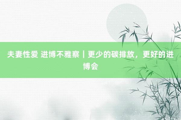 夫妻性爱 进博不雅察｜更少的碳排放，更好的进博会