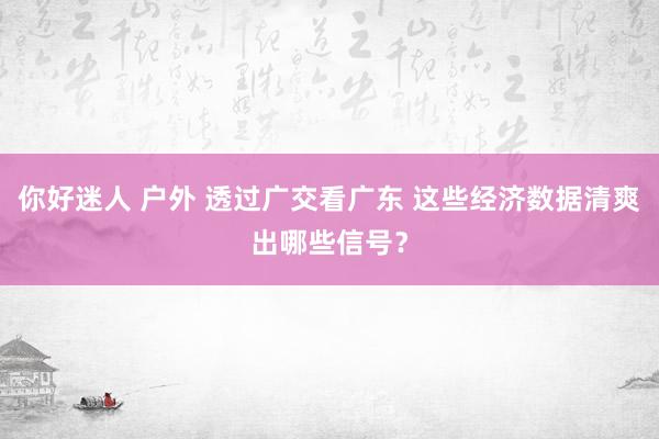 你好迷人 户外 透过广交看广东 这些经济数据清爽出哪些信号？