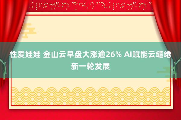 性爱娃娃 金山云早盘大涨逾26% AI赋能云缱绻新一轮发展