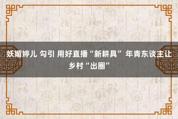 妖媚婷儿 勾引 用好直播“新耕具” 年青东谈主让乡村“出圈”