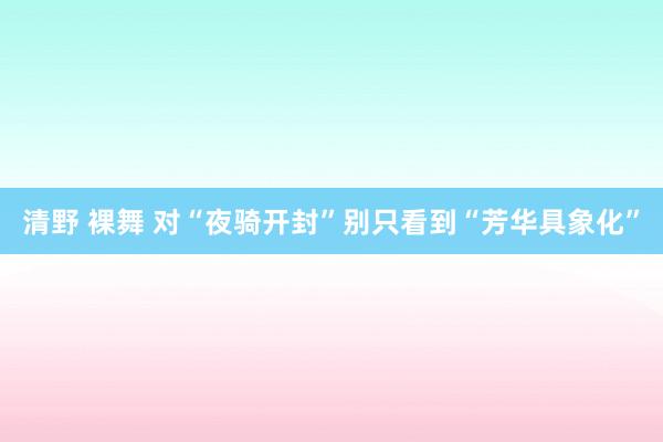 清野 裸舞 对“夜骑开封”别只看到“芳华具象化”