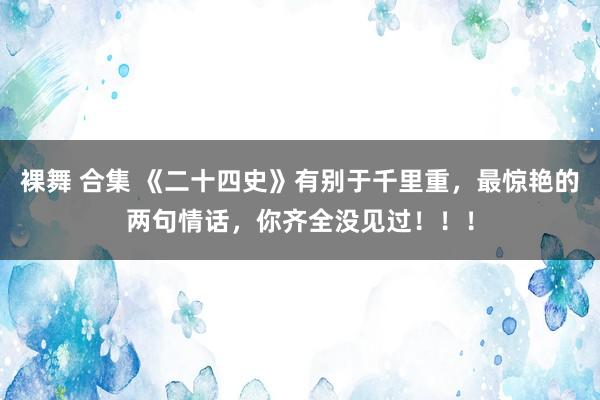 裸舞 合集 《二十四史》有别于千里重，最惊艳的两句情话，你齐全没见过！！！