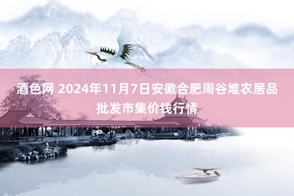 酒色网 2024年11月7日安徽合肥周谷堆农居品批发市集价钱行情