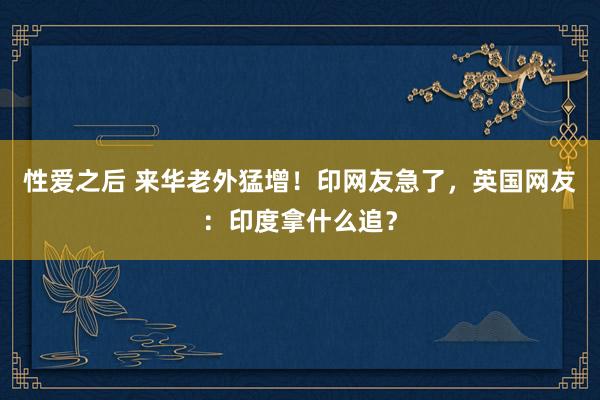 性爱之后 来华老外猛增！印网友急了，英国网友：印度拿什么追？