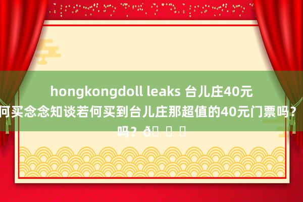 hongkongdoll leaks 台儿庄40元门票若何买念念知谈若何买到台儿庄那超值的40元门票吗？👀