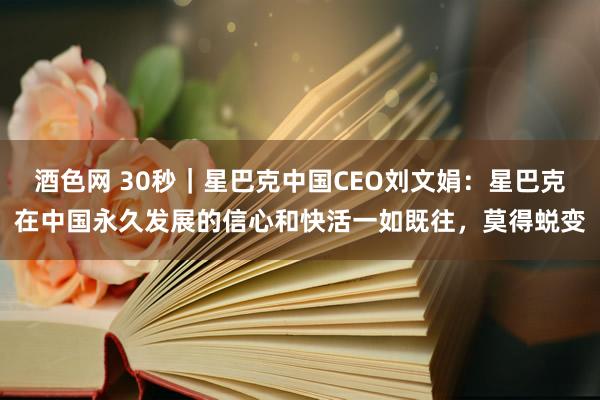 酒色网 30秒｜星巴克中国CEO刘文娟：星巴克在中国永久发展的信心和快活一如既往，莫得蜕变