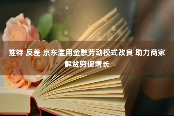 推特 反差 京东滥用金融劳动模式改良 助力商家解贫穷促增长