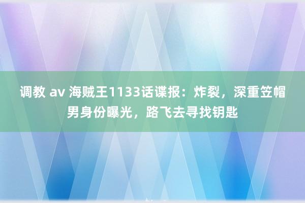 调教 av 海贼王1133话谍报：炸裂，深重笠帽男身份曝光，路飞去寻找钥匙