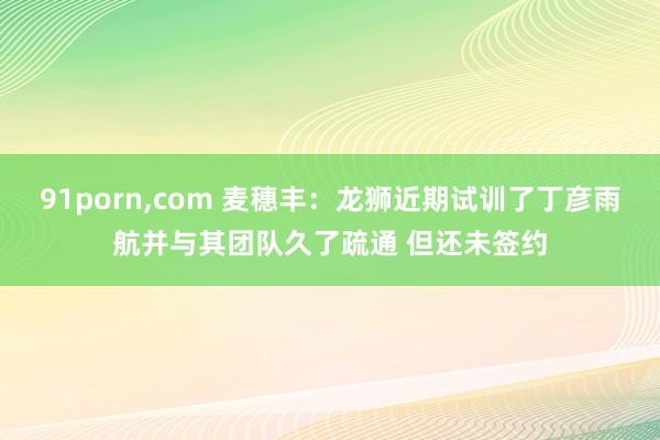 91porn，com 麦穗丰：龙狮近期试训了丁彦雨航并与其团队久了疏通 但还未签约