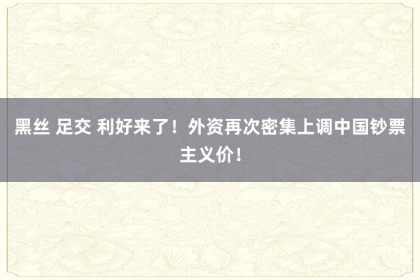 黑丝 足交 利好来了！外资再次密集上调中国钞票主义价！