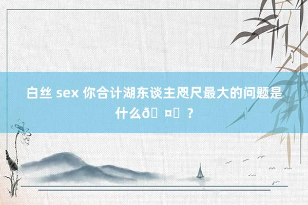 白丝 sex 你合计湖东谈主咫尺最大的问题是什么🤔？