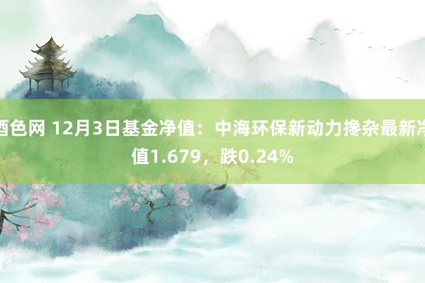 酒色网 12月3日基金净值：中海环保新动力搀杂最新净值1.679，跌0.24%