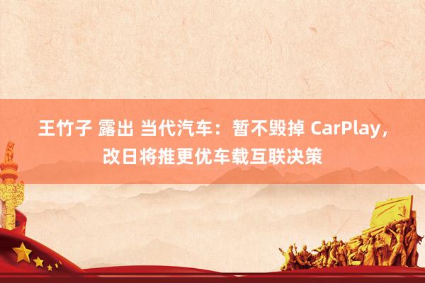 王竹子 露出 当代汽车：暂不毁掉 CarPlay，改日将推更优车载互联决策