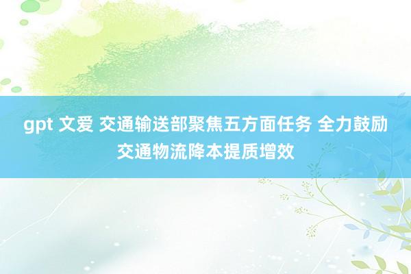 gpt 文爱 交通输送部聚焦五方面任务 全力鼓励交通物流降本提质增效