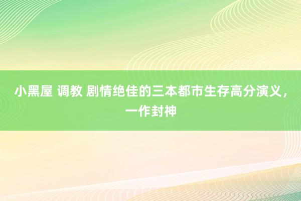 小黑屋 调教 剧情绝佳的三本都市生存高分演义，一作封神