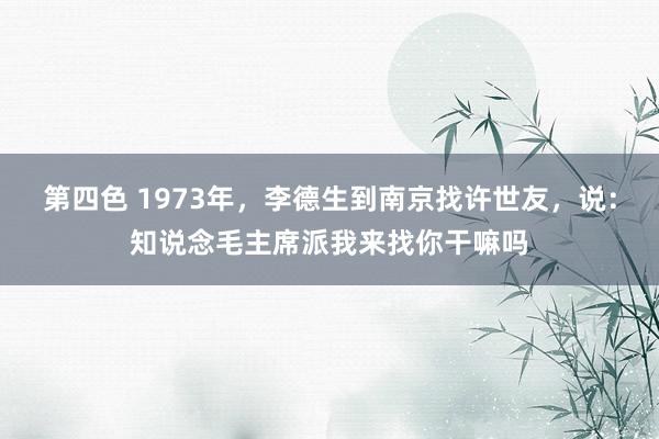 第四色 1973年，李德生到南京找许世友，说：知说念毛主席派我来找你干嘛吗