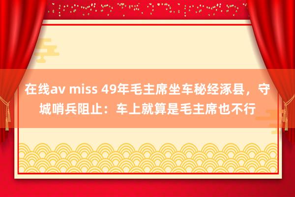 在线av miss 49年毛主席坐车秘经涿县，守城哨兵阻止：车上就算是毛主席也不行