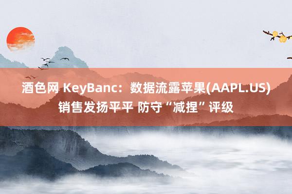 酒色网 KeyBanc：数据流露苹果(AAPL.US)销售发扬平平 防守“减捏”评级