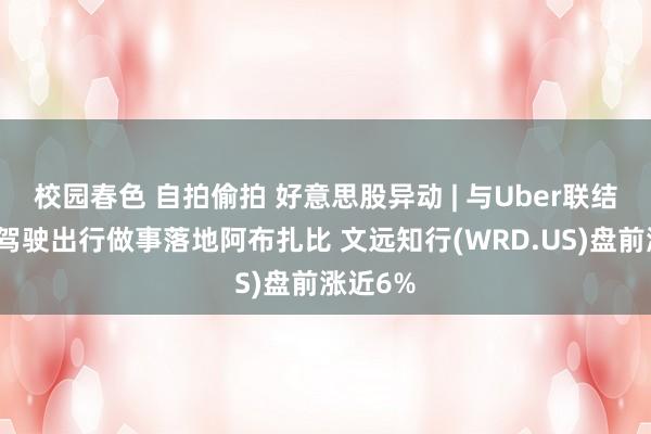 校园春色 自拍偷拍 好意思股异动 | 与Uber联结的自动驾驶出行做事落地阿布扎比 文远知行(WRD.US)盘前涨近6%