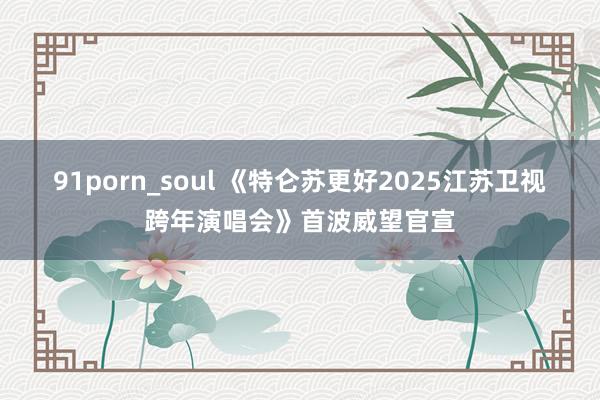 91porn_soul 《特仑苏更好2025江苏卫视跨年演唱会》首波威望官宣