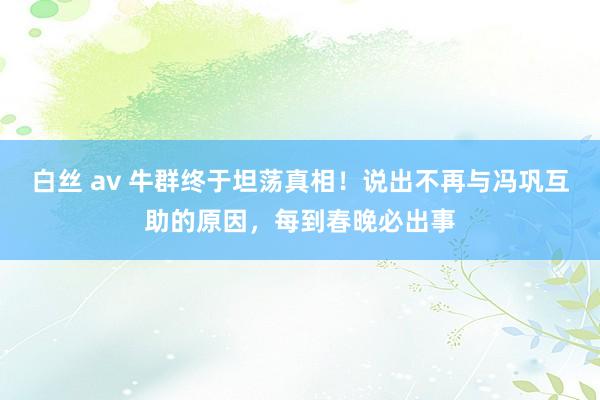 白丝 av 牛群终于坦荡真相！说出不再与冯巩互助的原因，每到春晚必出事