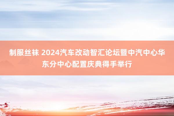 制服丝袜 2024汽车改动智汇论坛暨中汽中心华东分中心配置庆典得手举行