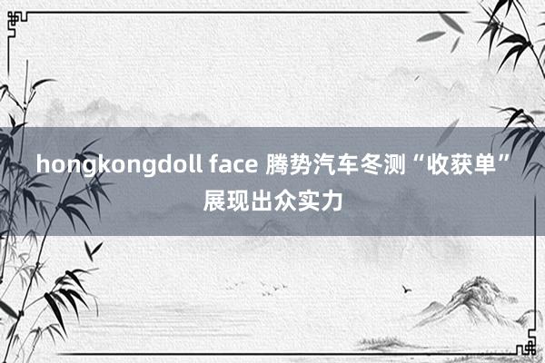 hongkongdoll face 腾势汽车冬测“收获单”展现出众实力