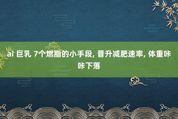 ai 巨乳 7个燃脂的小手段， 晋升减肥速率， 体重咔咔下落