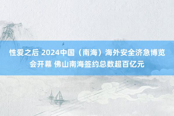 性爱之后 2024中国（南海）海外安全济急博览会开幕 佛山南海签约总数超百亿元