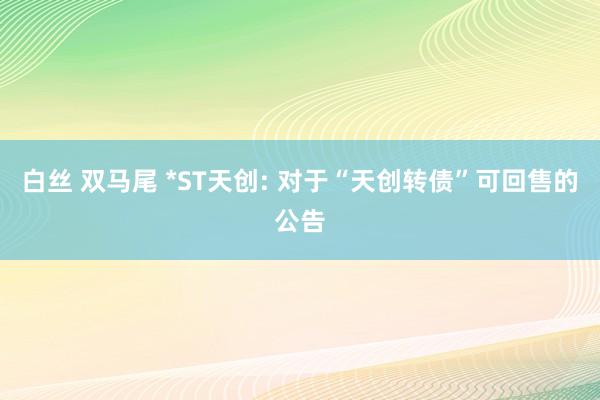 白丝 双马尾 *ST天创: 对于“天创转债”可回售的公告