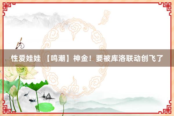 性爱娃娃 【鸣潮】神金！要被库洛联动创飞了